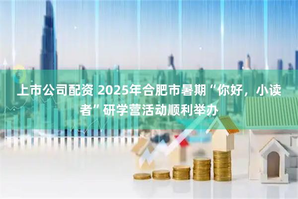 上市公司配资 2025年合肥市暑期“你好，小读者”研学营活动顺利举办