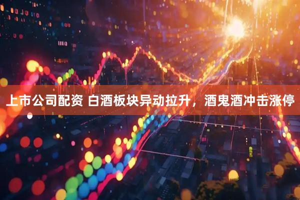 上市公司配资 白酒板块异动拉升，酒鬼酒冲击涨停