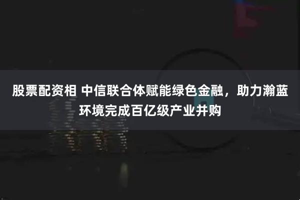 股票配资相 中信联合体赋能绿色金融，助力瀚蓝环境完成百亿级产业并购