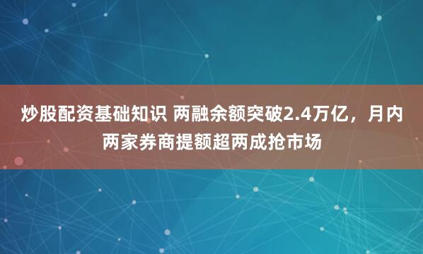 炒股配资基础知识 两融余额突破2.4万亿，月内两家券商提额超两成抢市场
