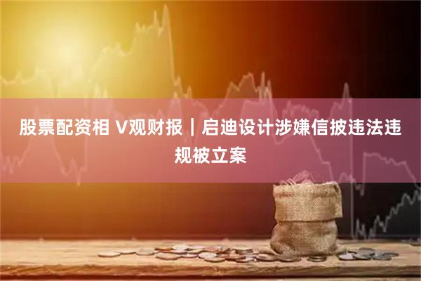 股票配资相 V观财报｜启迪设计涉嫌信披违法违规被立案