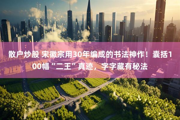 散户炒股 宋徽宗用30年编成的书法神作！囊括100幅“二王”真迹，字字藏有秘法
