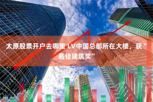 太原股票开户去哪里 LV中国总部所在大楼，获“最佳建筑奖”