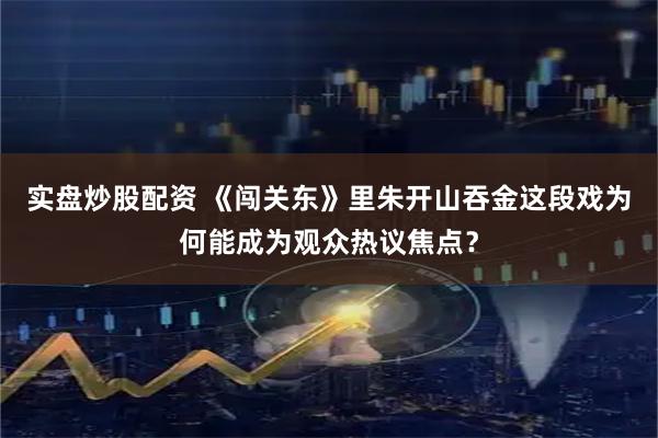 实盘炒股配资 《闯关东》里朱开山吞金这段戏为何能成为观众热议焦点？